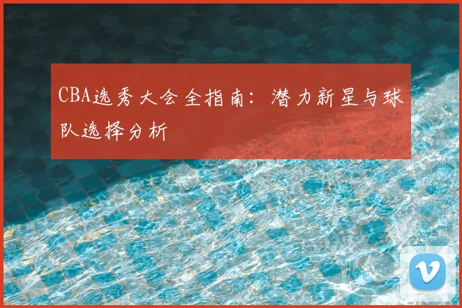CBA选秀大会全指南:潜力新星与球队选择分析
