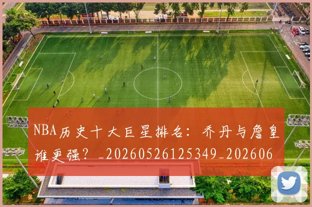 NBA历史十大巨星排名:乔丹与詹皇谁更强?_20260526125349_20260606165619