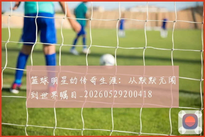 篮球明星的传奇生涯：从默默无闻到世界瞩目_20260529200418