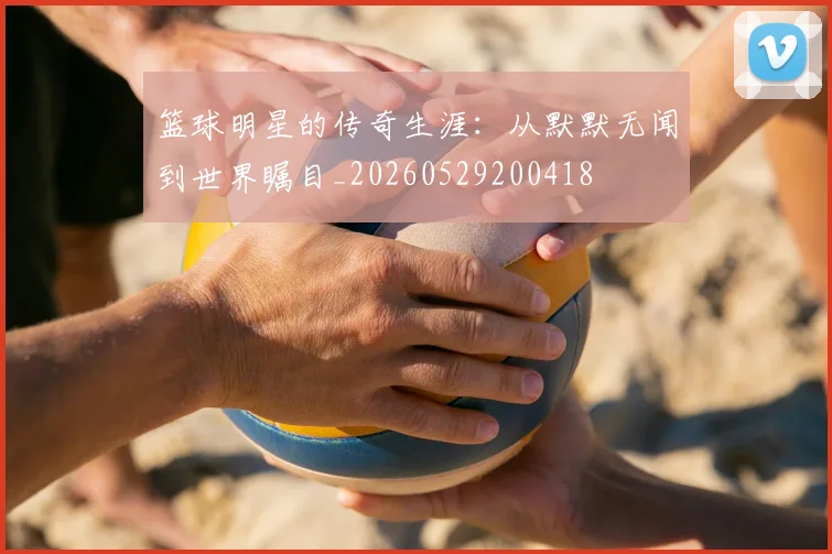 篮球明星的传奇生涯:从默默无闻到世界瞩目_20260529200418