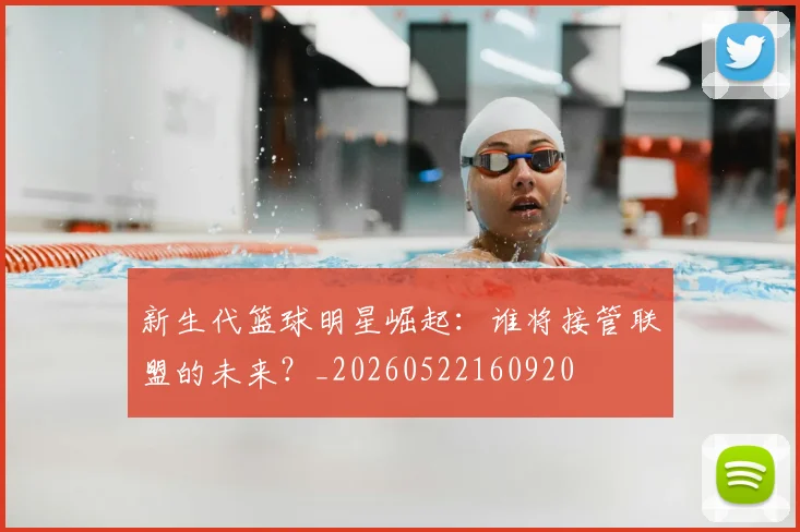新生代篮球明星崛起：谁将接管联盟的未来？_20260522160920