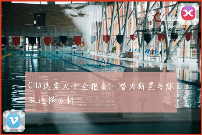 CBA选秀大会全指南：潜力新星与球队选择分析